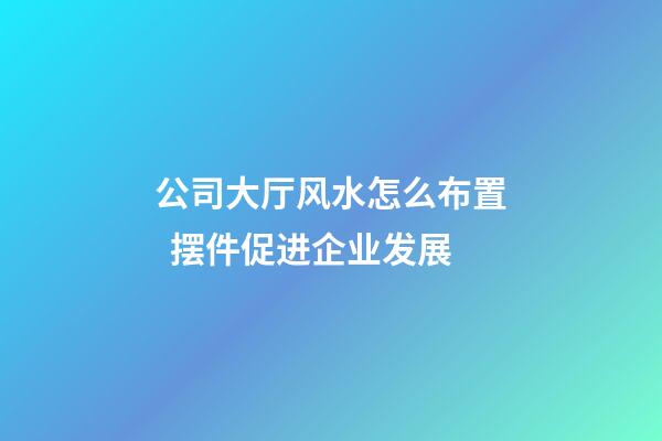 公司大厅风水怎么布置  摆件促进企业发展